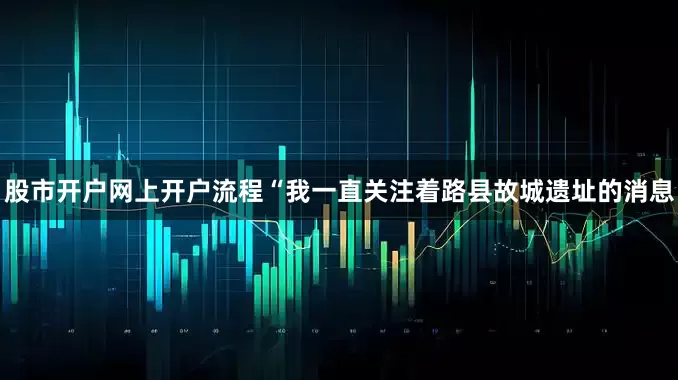 股市开户网上开户流程“我一直关注着路县故城遗址的消息