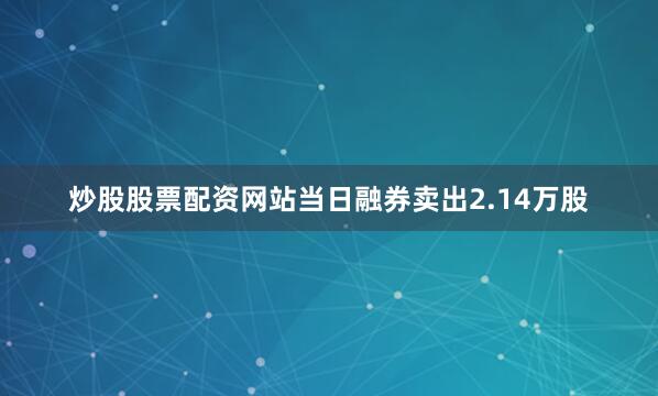 炒股股票配资网站当日融券卖出2.14万股