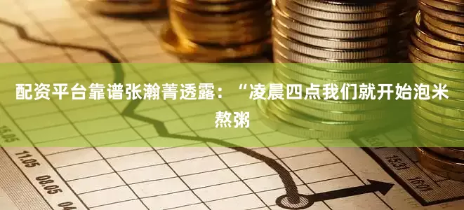 配资平台靠谱张瀚菁透露：“凌晨四点我们就开始泡米熬粥