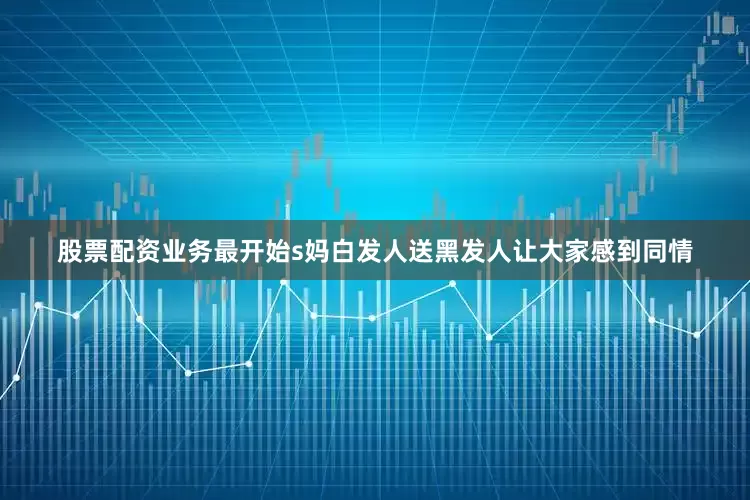 股票配资业务最开始s妈白发人送黑发人让大家感到同情