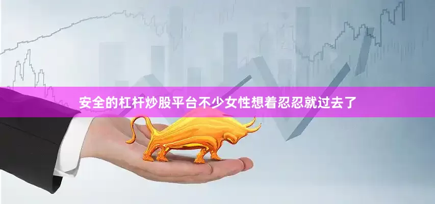安全的杠杆炒股平台不少女性想着忍忍就过去了