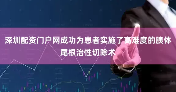 深圳配资门户网成功为患者实施了高难度的胰体尾根治性切除术