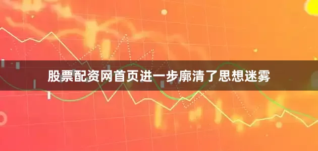 股票配资网首页进一步廓清了思想迷雾