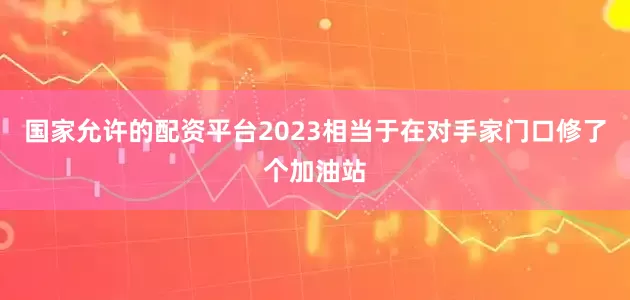 国家允许的配资平台2023相当于在对手家门口修了个加油站