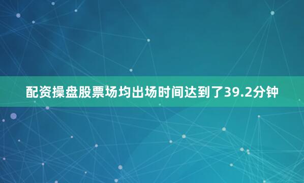 配资操盘股票场均出场时间达到了39.2分钟