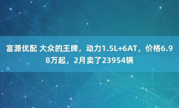 富源优配 大众的王牌，动力1.5L+6AT，价格6.98万起，2月卖了23954辆