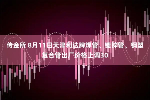 传金所 8月11日天津利达牌焊管、镀锌管、钢塑复合管出厂价格上调30