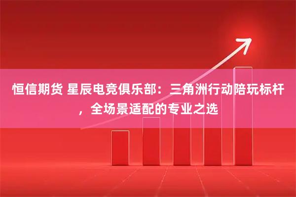 恒信期货 星辰电竞俱乐部：三角洲行动陪玩标杆，全场景适配的专业之选