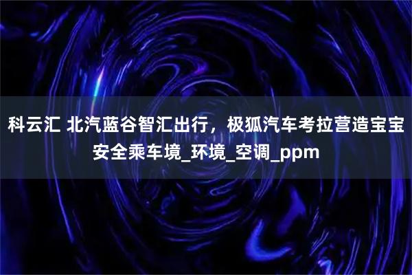 科云汇 北汽蓝谷智汇出行，极狐汽车考拉营造宝宝安全乘车境_环境_空调_ppm