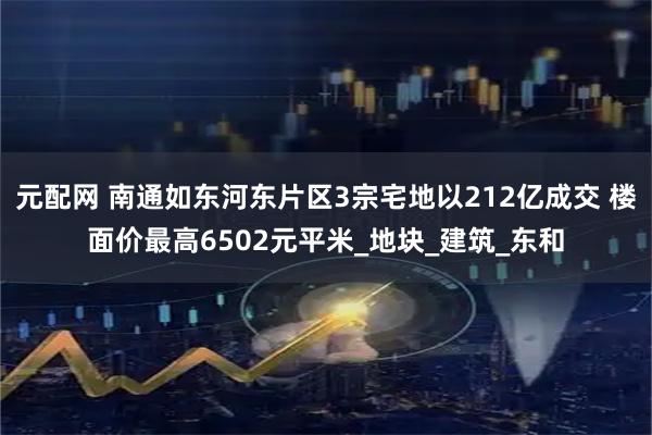 元配网 南通如东河东片区3宗宅地以212亿成交 楼面价最高6502元平米_地块_建筑_东和