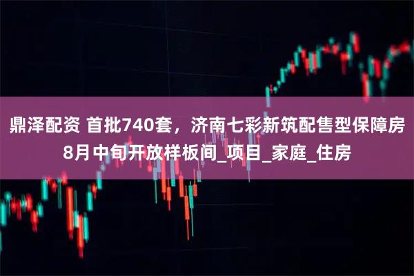 鼎泽配资 首批740套，济南七彩新筑配售型保障房8月中旬开放样板间_项目_家庭_住房