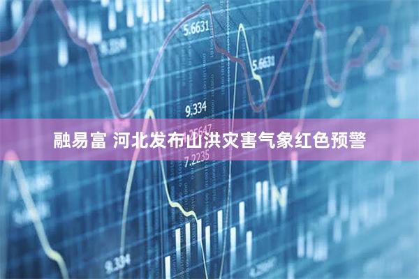 融易富 河北发布山洪灾害气象红色预警