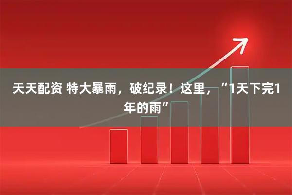 天天配资 特大暴雨，破纪录！这里，“1天下完1年的雨”