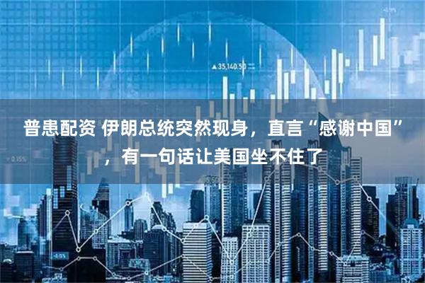 普患配资 伊朗总统突然现身，直言“感谢中国”，有一句话让美国坐不住了