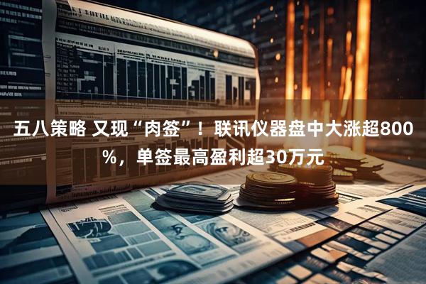 五八策略 又现“肉签”！联讯仪器盘中大涨超800%，单签最高盈利超30万元