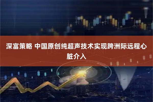 深富策略 中国原创纯超声技术实现跨洲际远程心脏介入