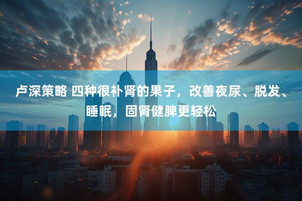 卢深策略 四种很补肾的果子，改善夜尿、脱发、睡眠，固肾健脾更轻松