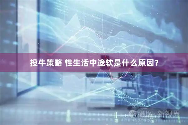 投牛策略 性生活中途软是什么原因？