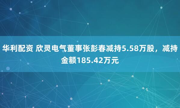 华利配资 欣灵电气董事张彭春减持5.58万股，减持金额185.42万元