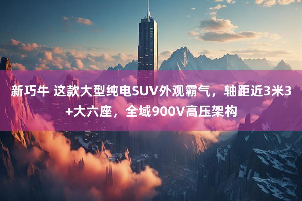 新巧牛 这款大型纯电SUV外观霸气，轴距近3米3+大六座，全域900V高压架构