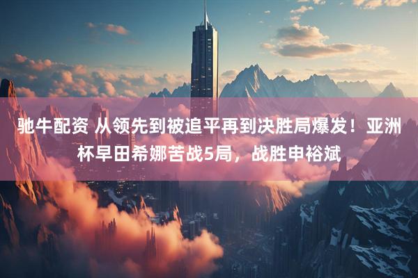 驰牛配资 从领先到被追平再到决胜局爆发！亚洲杯早田希娜苦战5局，战胜申裕斌