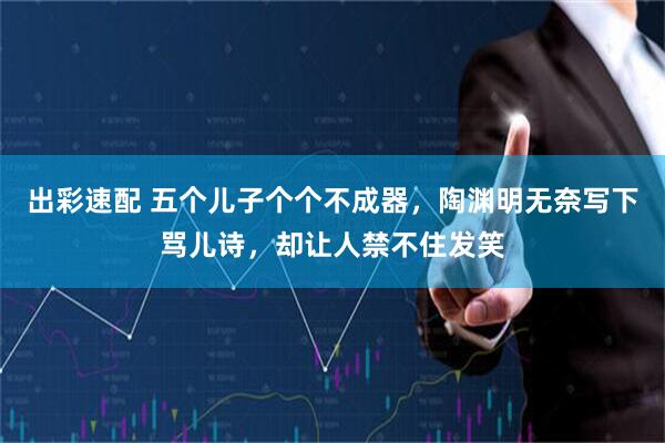 出彩速配 五个儿子个个不成器，陶渊明无奈写下骂儿诗，却让人禁不住发笑