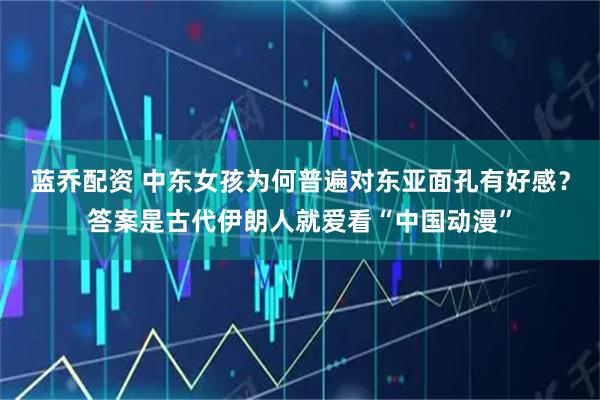蓝乔配资 中东女孩为何普遍对东亚面孔有好感？答案是古代伊朗人就爱看“中国动漫”