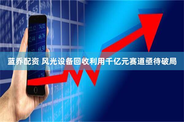 蓝乔配资 风光设备回收利用千亿元赛道亟待破局