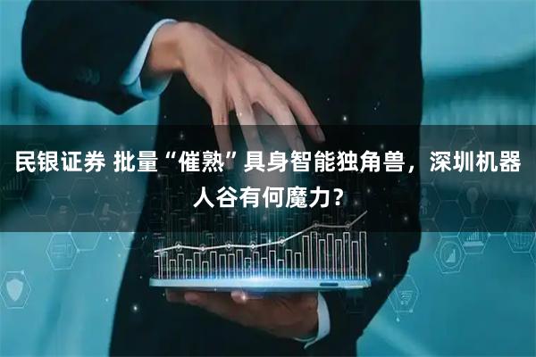 民银证券 批量“催熟”具身智能独角兽，深圳机器人谷有何魔力？