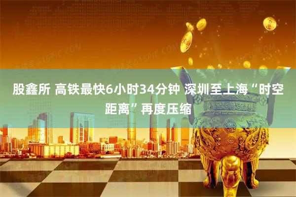 股鑫所 高铁最快6小时34分钟 深圳至上海“时空距离”再度压缩