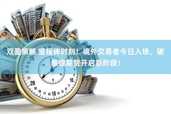 双盈策略 里程碑时刻！境外交易者今日入场，碳酸锂期货开启新阶段！
