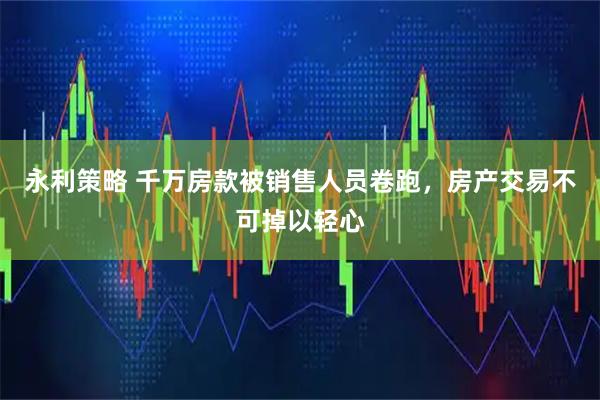 永利策略 千万房款被销售人员卷跑，房产交易不可掉以轻心