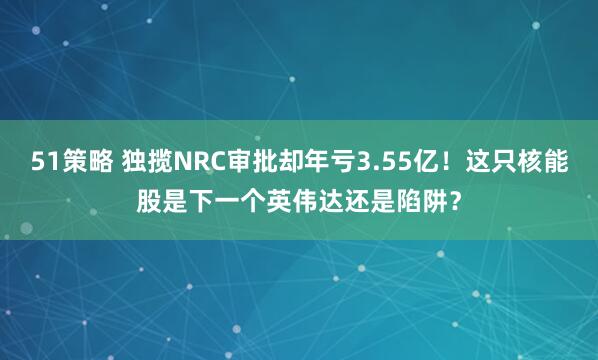 51策略 独揽NRC审批却年亏3.55亿！这只核能股是下一个英伟达还是陷阱？
