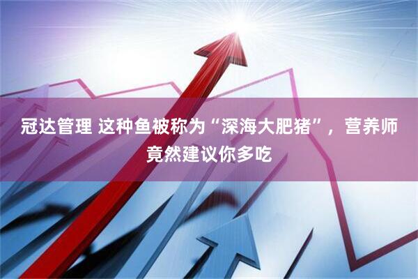 冠达管理 这种鱼被称为“深海大肥猪”，营养师竟然建议你多吃