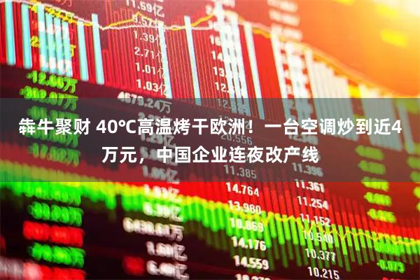 犇牛聚财 40℃高温烤干欧洲！一台空调炒到近4万元，中国企业连夜改产线