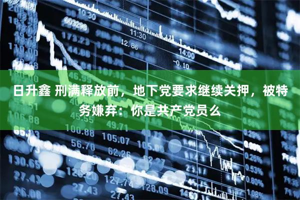 日升鑫 刑满释放前，地下党要求继续关押，被特务嫌弃：你是共产党员么