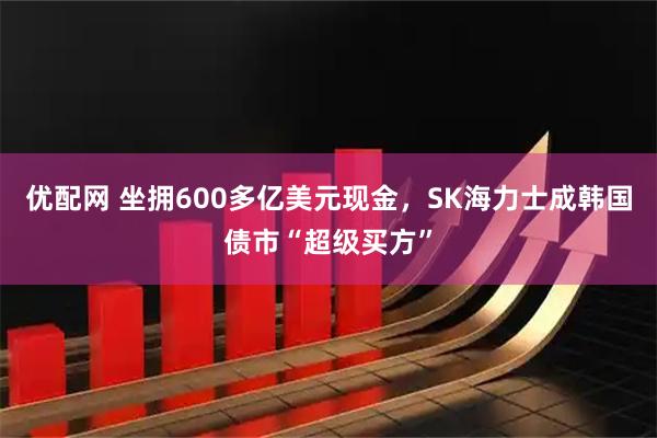 优配网 坐拥600多亿美元现金，SK海力士成韩国债市“超级买方”
