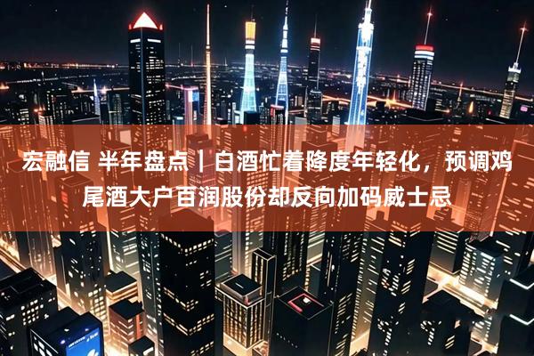 宏融信 半年盘点｜白酒忙着降度年轻化，预调鸡尾酒大户百润股份却反向加码威士忌